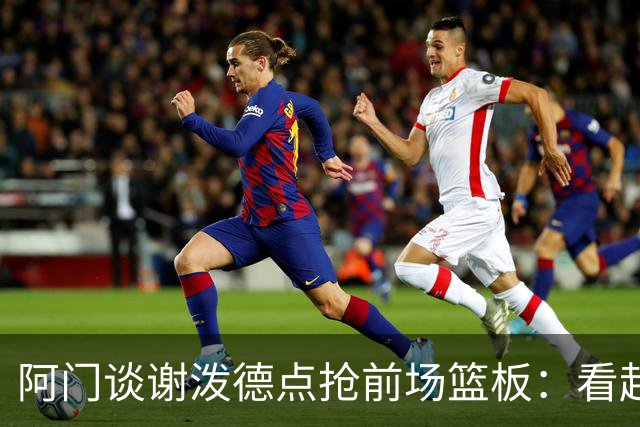 阿门谈谢泼德点抢前场篮板：看起来就像我一样 他想抢走我的风头